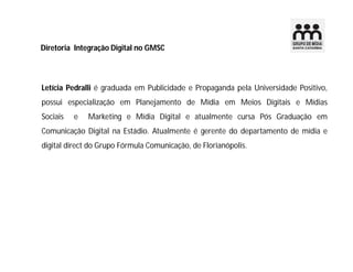 Diretoria Integração Digital no GMSC
Letícia Pedralli é graduada em Publicidade e Propaganda pela Universidade Positivo,
possui especialização em Planejamento de Mídia em Meios Digitais e Mídias
Sociais e Marketing e Mídia Digital e atualmente cursa Pós Graduação em
Comunicação Digital na Estádio. Atualmente é gerente do departamento de mídia e
digital direct do Grupo Fórmula Comunicação, de Florianópolis.
 