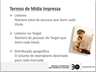 Termos de Mídia Impressa
 Leitores
Número total de pessoas que leem cada
título.
 Leitores no Target
Número de pessoas do Target que
leem cada título.
 Distribuição geográfica
O volume de exemplares destinado
para cada mercado
 