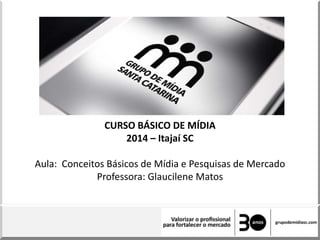 CURSO BÁSICO DE MÍDIA
2014 – Itajaí SC
Aula: Conceitos Básicos de Mídia e Pesquisas de Mercado
Professora: Glaucilene Matos
 