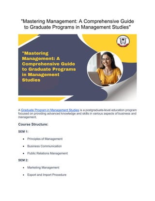 "Mastering Management: A Comprehensive Guide
to Graduate Programs in Management Studies"
A Graduate Program in Management Studies is a postgraduate-level education program
focused on providing advanced knowledge and skills in various aspects of business and
management.
Course Structure:
SEM 1:
 Principles of Management
 Business Communication
 Public Relations Management
SEM 2:
 Marketing Management
 Export and Import Procedure
 