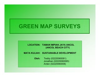 GREEN MAP SURVEYS


   LOCATION: TAMAN IMPIAN JAYA ANCOL
               (ANCOL BEACH CITY)

 MATA KULIAH: SUSTAINABLE DEVELOPMENT

        Oleh:   Teddy (02220060081)
                Jonathan (02220060065)
                Arden (02220060008)
 