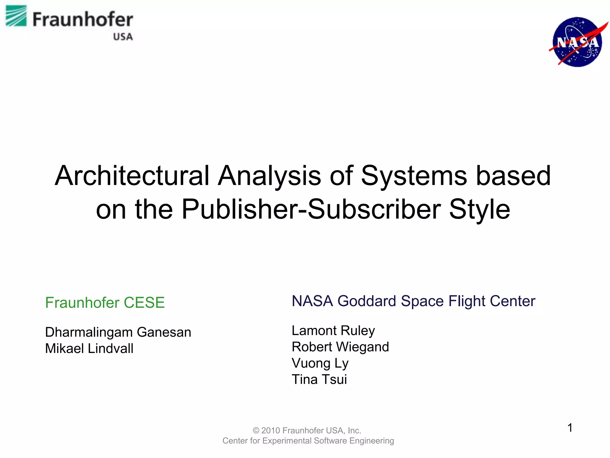 Architectural Analysis of Systems based
    on the Publisher-Subscriber Style


Fraunhofer CESE                         NASA Goddard Space Flight Center

Dharmalingam Ganesan                    Lamont Ruley
Mikael Lindvall                         Robert Wiegand
                                        Vuong Ly
                                        Tina Tsui


                               © 2010 Fraunhofer USA, Inc.                 1
                       Center for Experimental Software Engineering
 