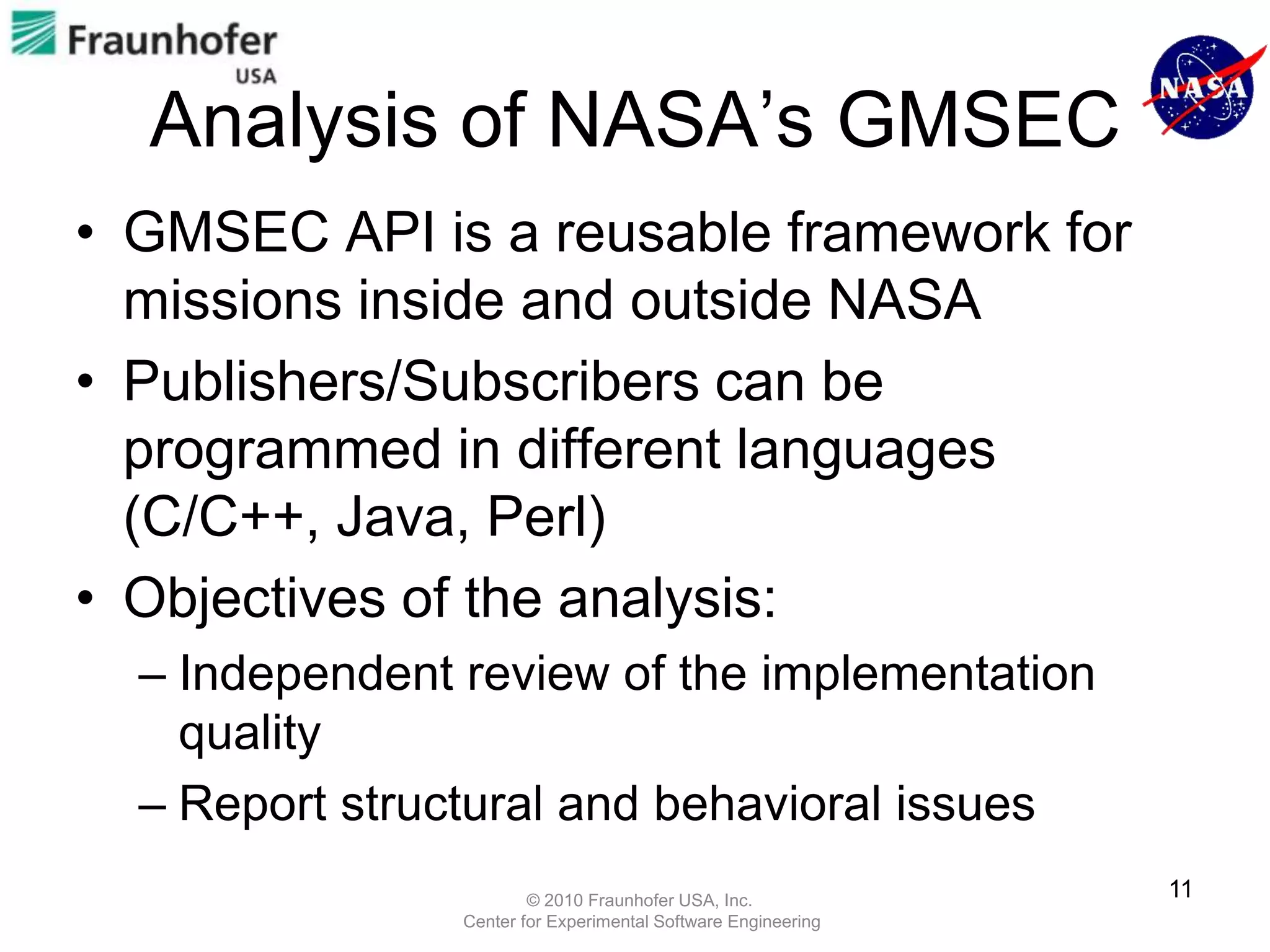 Analysis of NASA’s GMSEC
• GMSEC API is a reusable framework for
  missions inside and outside NASA
• Publishers/Subscribers can be
  programmed in different languages
  (C/C++, Java, Perl)
• Objectives of the analysis:
  – Independent review of the implementation
    quality
  – Report structural and behavioral issues
                        © 2010 Fraunhofer USA, Inc.
                                                               11
                Center for Experimental Software Engineering
 