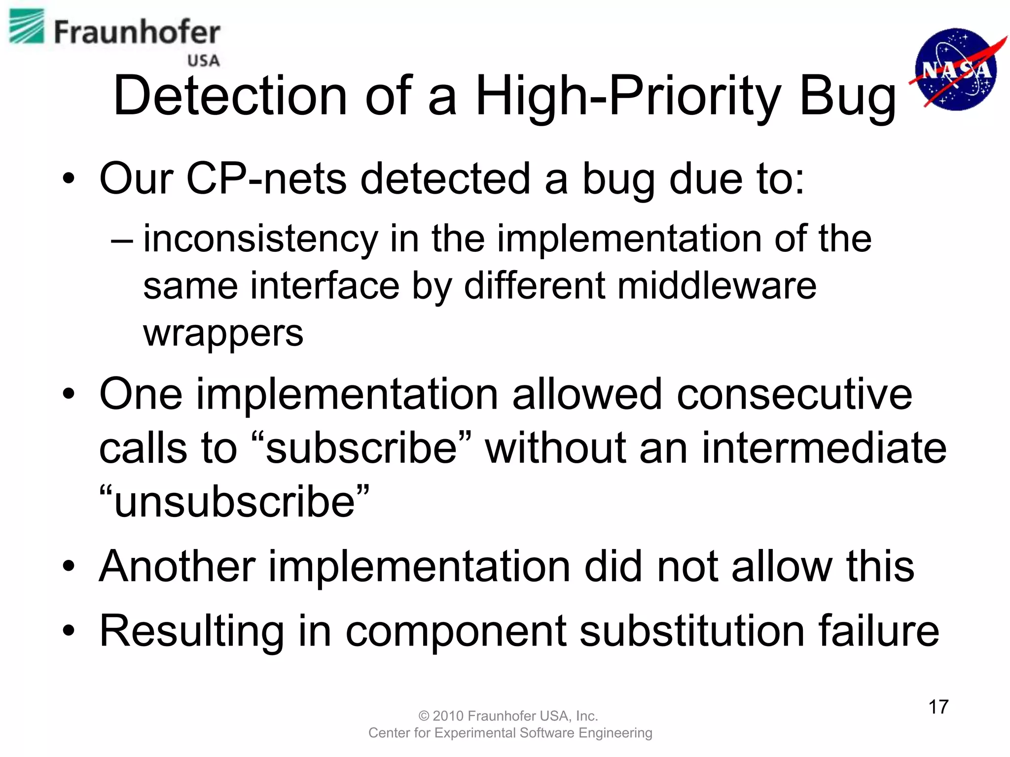 Detection of a High-Priority Bug
• Our CP-nets detected a bug due to:
  – inconsistency in the implementation of the
    same interface by different middleware
    wrappers
• One implementation allowed consecutive
  calls to “subscribe” without an intermediate
  “unsubscribe”
• Another implementation did not allow this
• Resulting in component substitution failure
                        © 2010 Fraunhofer USA, Inc.
                                                               17
                Center for Experimental Software Engineering
 