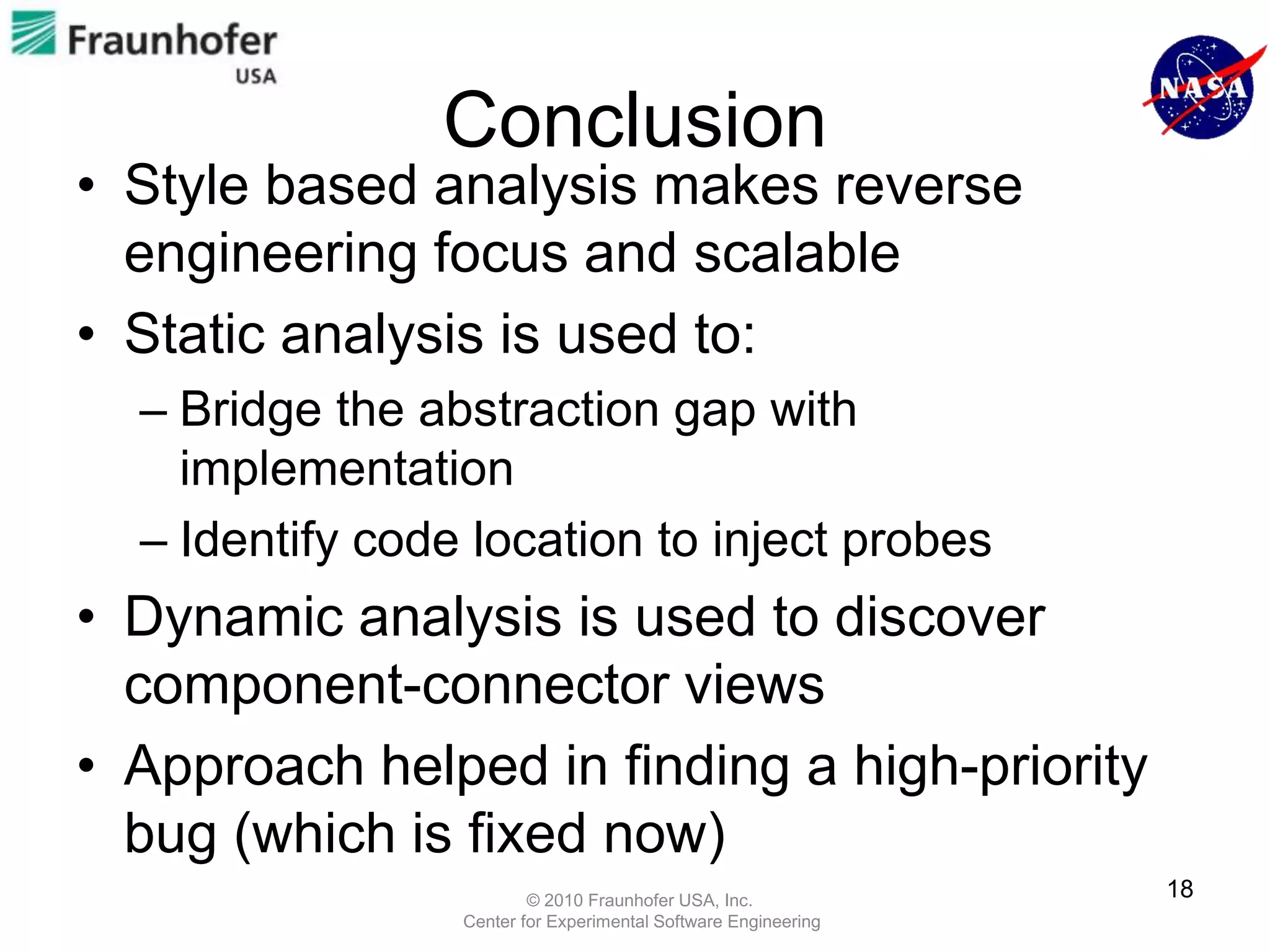 Conclusion
• Style based analysis makes reverse
  engineering focus and scalable
• Static analysis is used to:
  – Bridge the abstraction gap with
    implementation
  – Identify code location to inject probes
• Dynamic analysis is used to discover
  component-connector views
• Approach helped in finding a high-priority
  bug (which is fixed now)
                         © 2010 Fraunhofer USA, Inc.
                                                                18
                 Center for Experimental Software Engineering
 