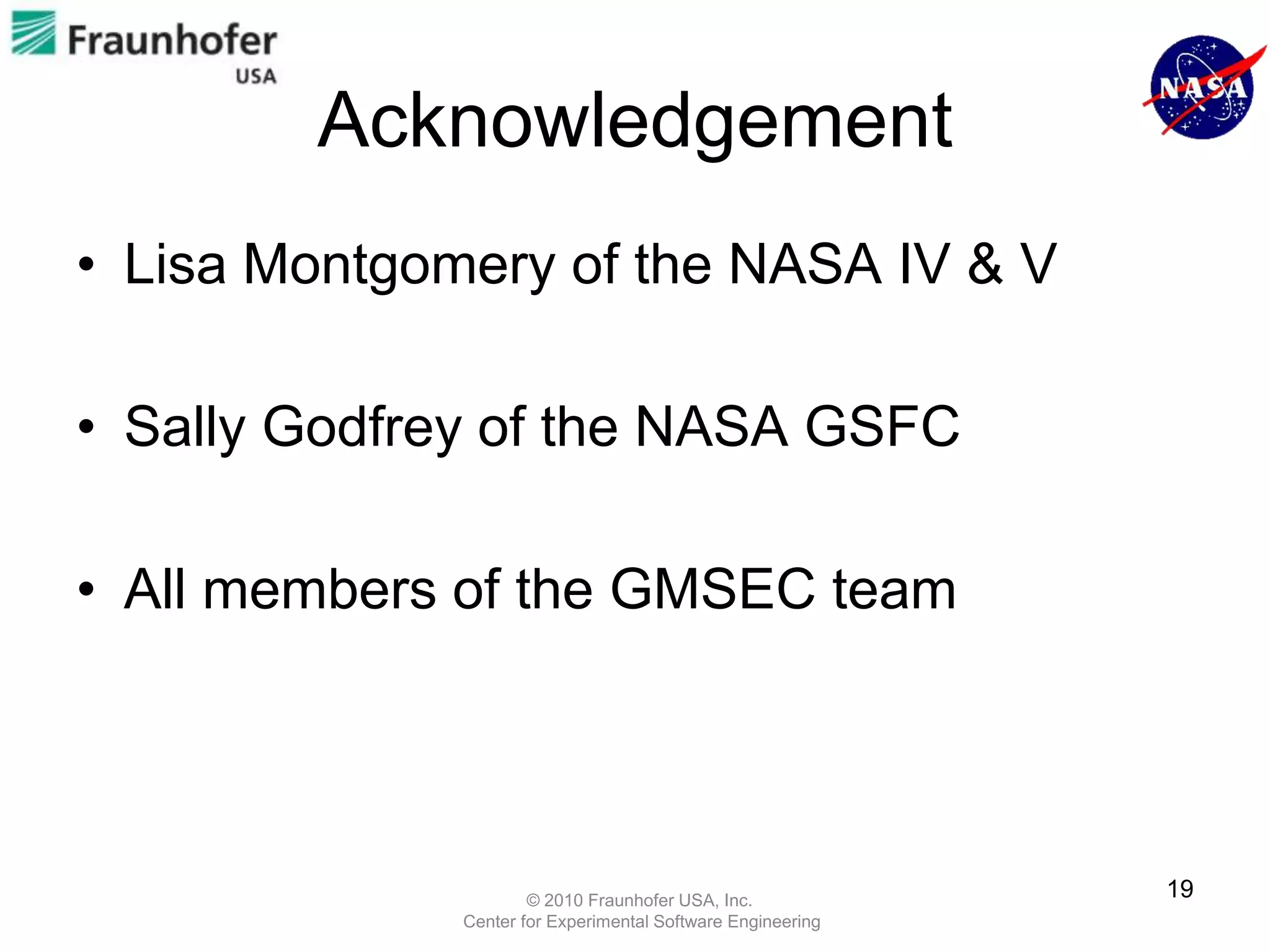 Acknowledgement
• Lisa Montgomery of the NASA IV & V

• Sally Godfrey of the NASA GSFC

• All members of the GMSEC team




                      © 2010 Fraunhofer USA, Inc.
                                                             19
              Center for Experimental Software Engineering
 