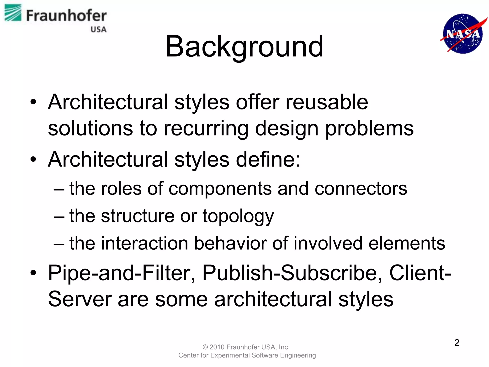 Background
• Architectural styles offer reusable
  solutions to recurring design problems
• Architectural styles define:
  – the roles of components and connectors
  – the structure or topology
  – the interaction behavior of involved elements
• Pipe-and-Filter, Publish-Subscribe, Client-
  Server are some architectural styles
                        © 2010 Fraunhofer USA, Inc.
                                                               2
                Center for Experimental Software Engineering
 
