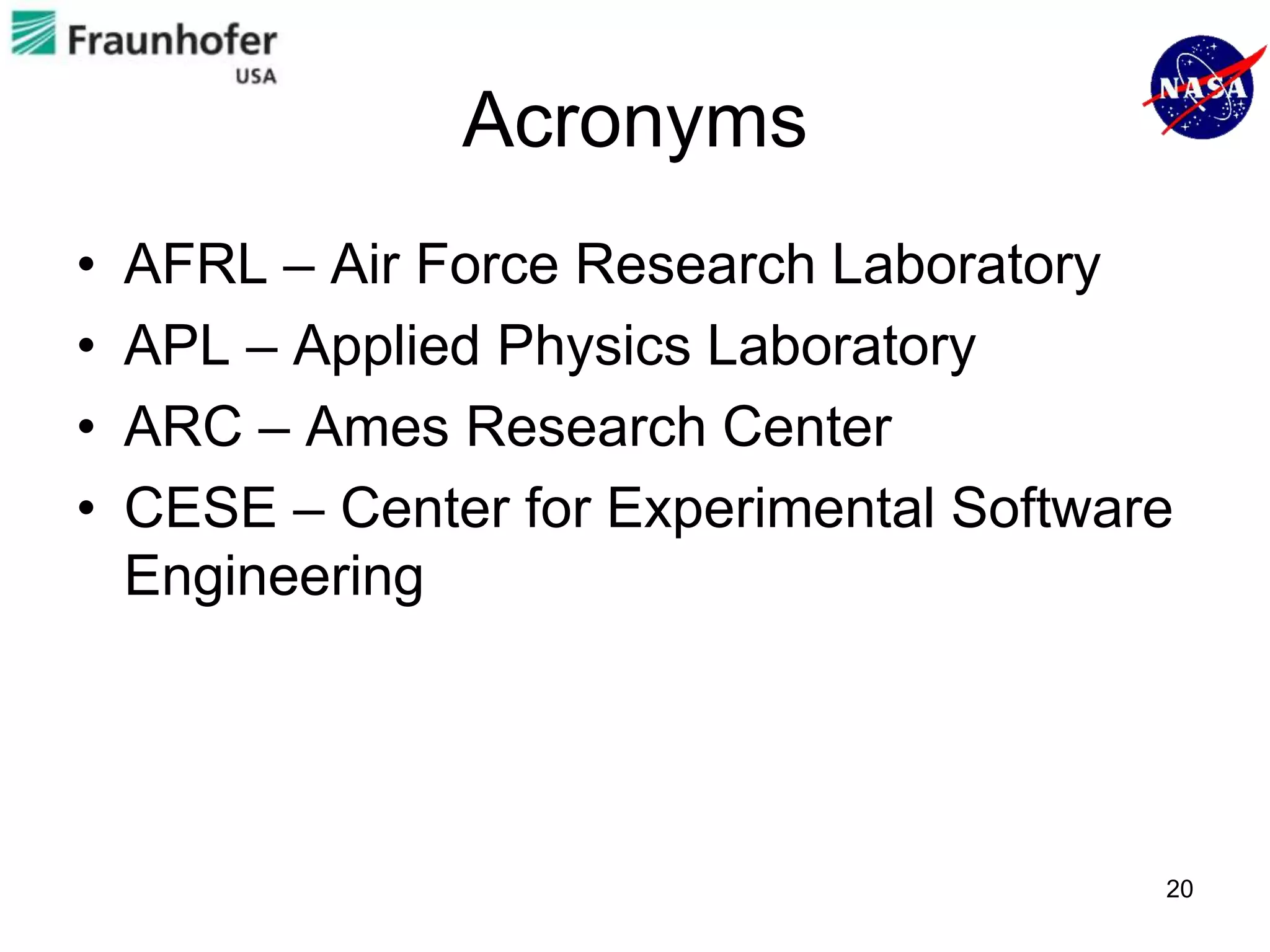 Acronyms
•   AFRL – Air Force Research Laboratory
•   APL – Applied Physics Laboratory
•   ARC – Ames Research Center
•   CESE – Center for Experimental Software
    Engineering




                                          20
 