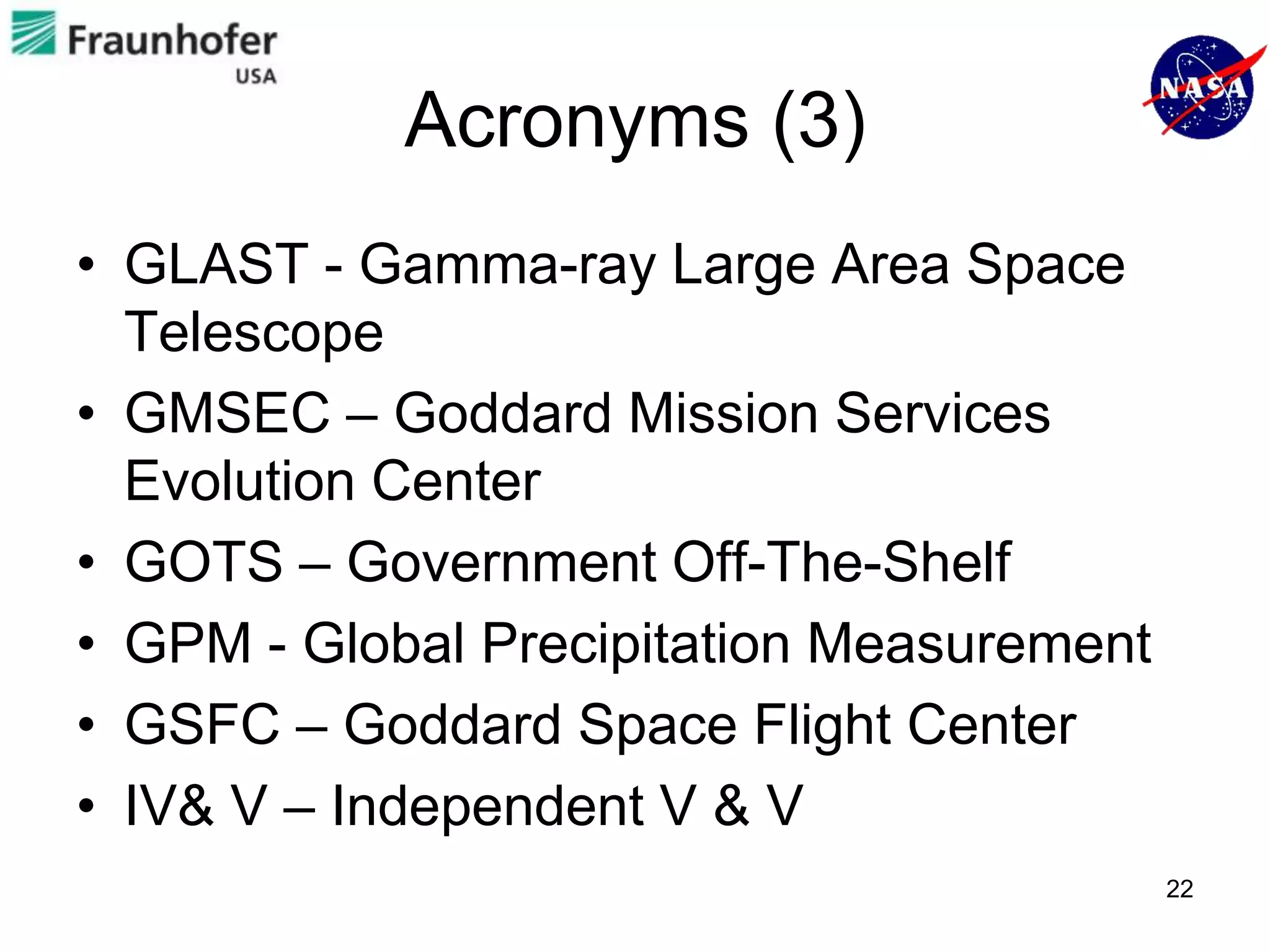 Acronyms (3)
• GLAST - Gamma-ray Large Area Space
  Telescope
• GMSEC – Goddard Mission Services
  Evolution Center
• GOTS – Government Off-The-Shelf
• GPM - Global Precipitation Measurement
• GSFC – Goddard Space Flight Center
• IV& V – Independent V & V
                                           22
 