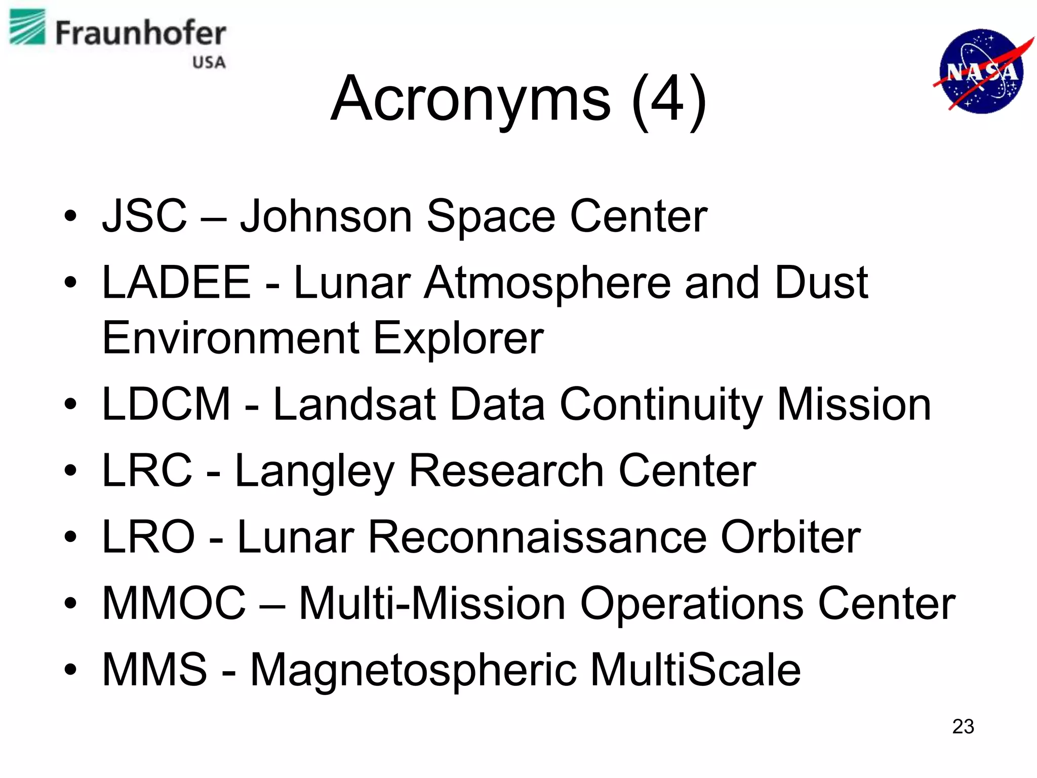 Acronyms (4)
• JSC – Johnson Space Center
• LADEE - Lunar Atmosphere and Dust
  Environment Explorer
• LDCM - Landsat Data Continuity Mission
• LRC - Langley Research Center
• LRO - Lunar Reconnaissance Orbiter
• MMOC – Multi-Mission Operations Center
• MMS - Magnetospheric MultiScale
                                       23
 