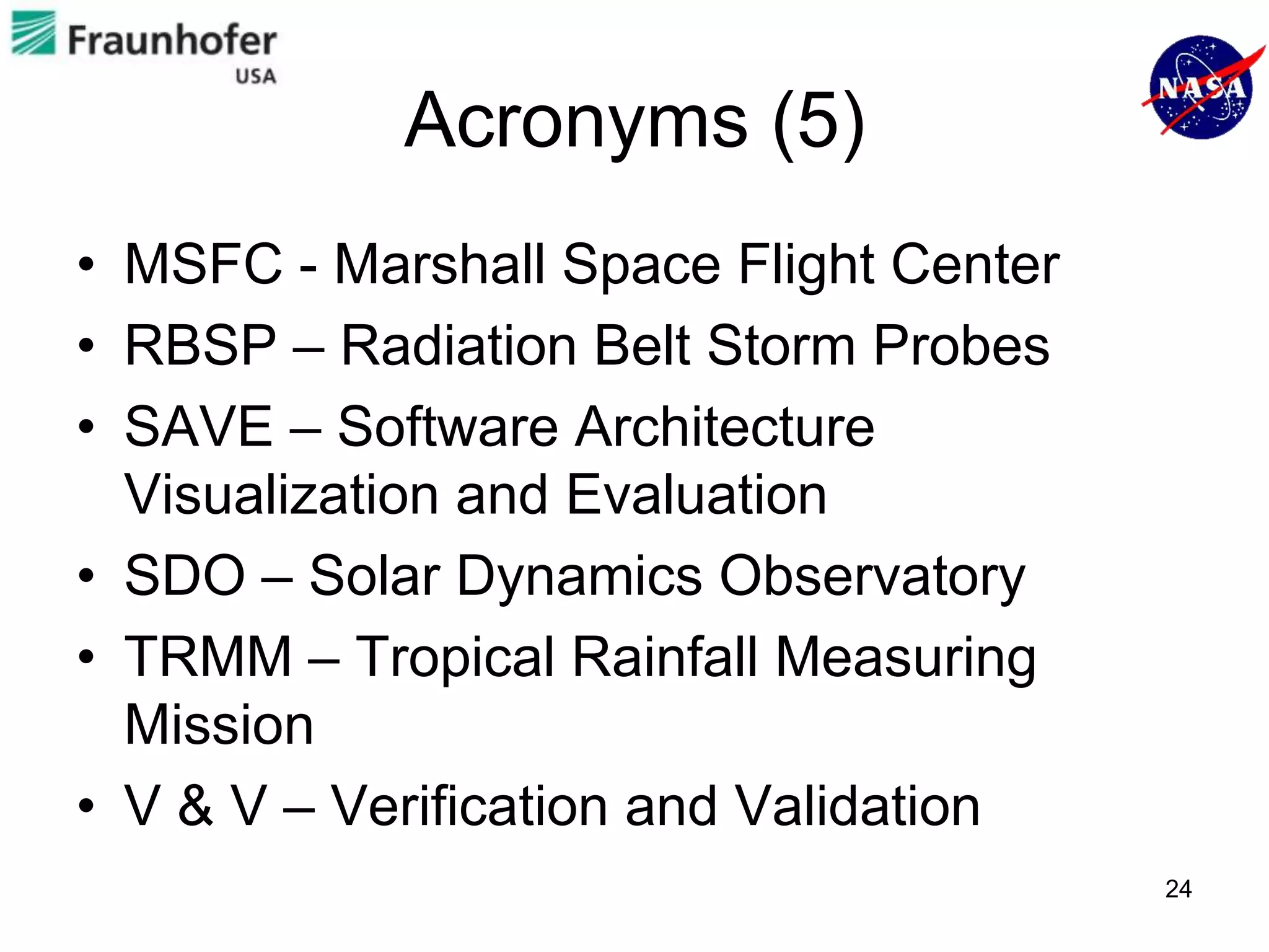 Acronyms (5)
• MSFC - Marshall Space Flight Center
• RBSP – Radiation Belt Storm Probes
• SAVE – Software Architecture
  Visualization and Evaluation
• SDO – Solar Dynamics Observatory
• TRMM – Tropical Rainfall Measuring
  Mission
• V & V – Verification and Validation
                                        24
 