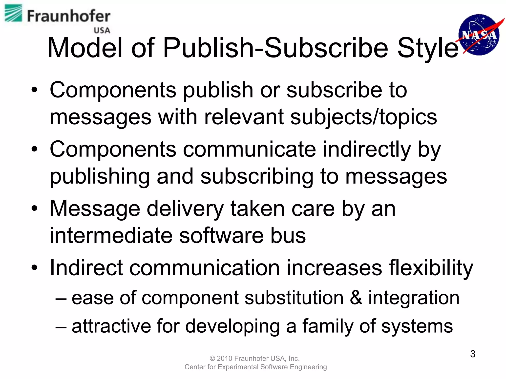 Model of Publish-Subscribe Style
• Components publish or subscribe to
  messages with relevant subjects/topics
• Components communicate indirectly by
  publishing and subscribing to messages
• Message delivery taken care by an
  intermediate software bus
• Indirect communication increases flexibility
  – ease of component substitution & integration
  – attractive for developing a family of systems
                        © 2010 Fraunhofer USA, Inc.
                                                               3
                Center for Experimental Software Engineering
 