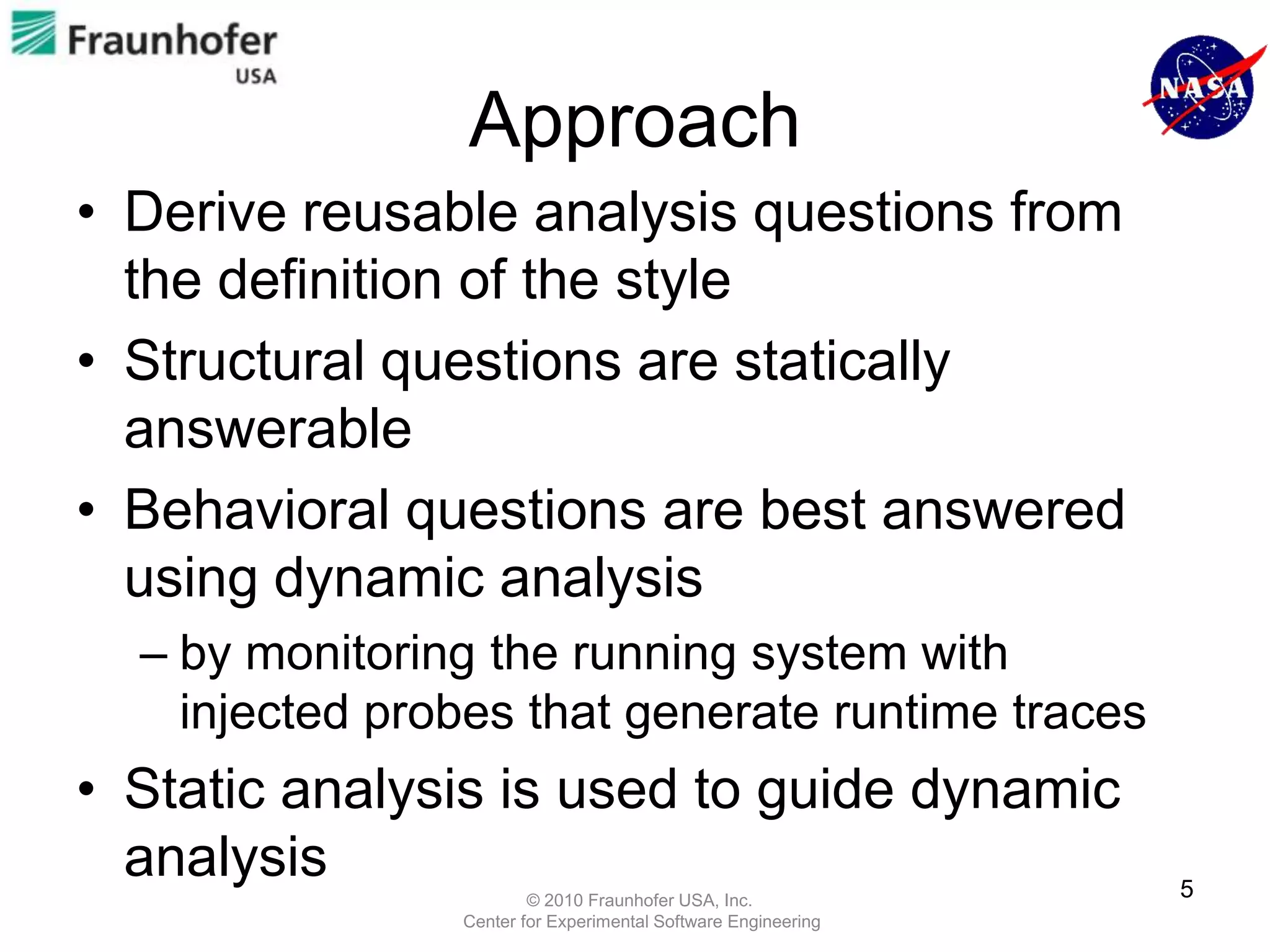 Approach
• Derive reusable analysis questions from
  the definition of the style
• Structural questions are statically
  answerable
• Behavioral questions are best answered
  using dynamic analysis
  – by monitoring the running system with
    injected probes that generate runtime traces
• Static analysis is used to guide dynamic
  analysis                                                     5
                        © 2010 Fraunhofer USA, Inc.
                Center for Experimental Software Engineering
 