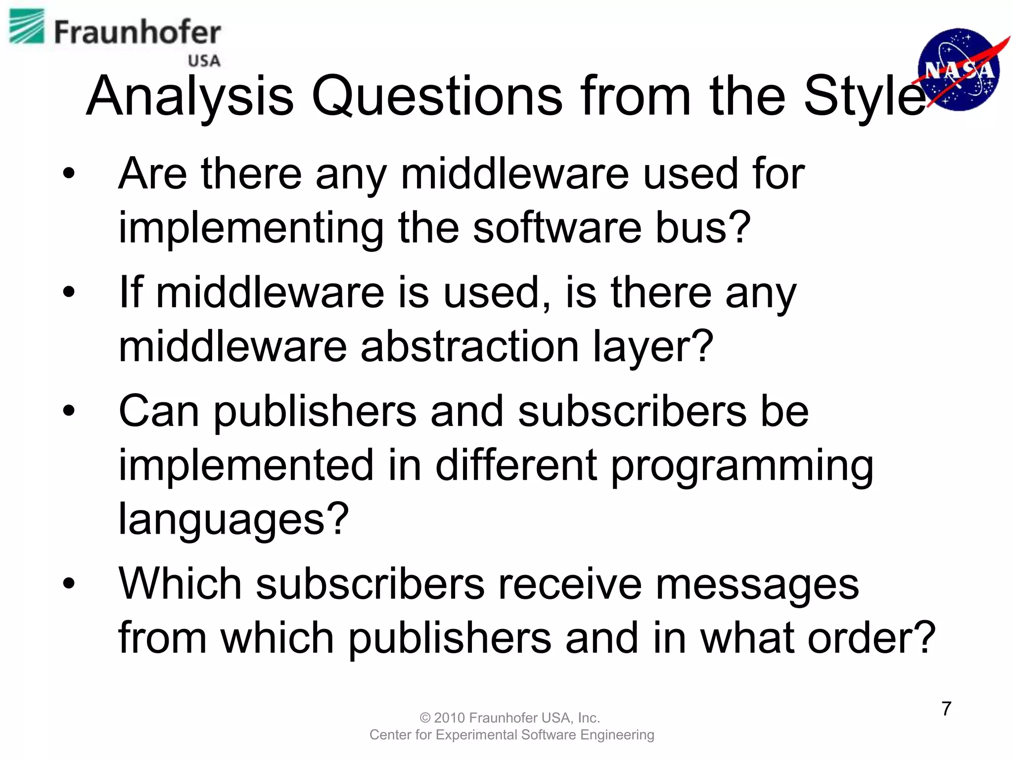 Analysis Questions from the Style
• Are there any middleware used for
  implementing the software bus?
• If middleware is used, is there any
  middleware abstraction layer?
• Can publishers and subscribers be
  implemented in different programming
  languages?
• Which subscribers receive messages
  from which publishers and in what order?
                      © 2010 Fraunhofer USA, Inc.
                                                             7
              Center for Experimental Software Engineering
 