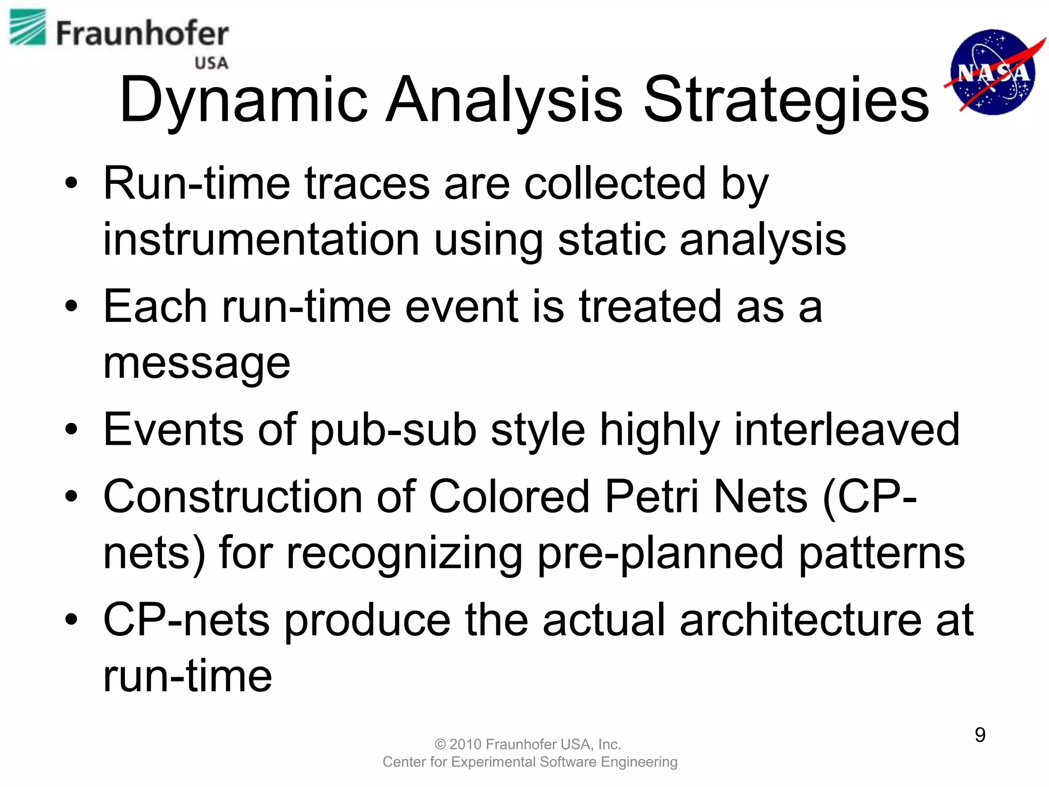 Dynamic Analysis Strategies
• Run-time traces are collected by
  instrumentation using static analysis
• Each run-time event is treated as a
  message
• Events of pub-sub style highly interleaved
• Construction of Colored Petri Nets (CP-
  nets) for recognizing pre-planned patterns
• CP-nets produce the actual architecture at
  run-time
                       © 2010 Fraunhofer USA, Inc.
                                                              9
               Center for Experimental Software Engineering
 