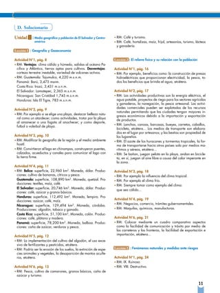 D. Solucionario

Unidad 1 : Medio geográfico y población de El Salvador y Centro-   • RM:Café y turismo.
              américa                                              • RM:Café, hortalizas, maíz, frijol, artesanías, turismo, lácteos
                                                                    y ganadería.
Lección 1 : Geografía y Geoeconomía

Actividad N°1, pág. 8                                              Lección 2 : El relieve físico y su relación con la población
• RM: Ventajas: clima cálido y húmedo, salidas al océano Pa-
  cifico y Atlántico, tierras aptas para cultivos. Desventajas:    Actividad N°1, pág. 16
  corteza terrestre inestable, variedad de volcanes activos.       • RM: Por ejemplo, beneficios como: la construcción de presas
• RM: Guatemala: Tajumulco, 4,220 m.s.n.m.                           hidroeléctricas que proporcionan electricidad, la pesca, to-
  Panamá: Barú, 3,475 msnm.                                          dos los beneficios que brinda el agua, etcétera.
  Costa Rica: Irazú, 3,431 m.s.n.m.
  El Salvador: Lamatepec, 2,365 m.s.n.m.                           Actividad N°2, pág. 17
  Nicaragua: San Cristóbal 1,745 m.s.n.m.                          • RM: Las actividades productivas son la energía eléctrica, el
  Honduras: Isla El Tigre, 783 m.s.n.m.                              agua potable, proyectos de riego para los sectores agrícolas
                                                                     y ganaderos, la navegación, la pesca artesanal. Las activi-
                                                                     dades comerciales pueden ser explotadas de los recursos
Actividad N°2, pág. 9
                                                                     naturales permitiendo que las ciudades tengan mayores in-
• RM: Por ejemplo si se elige una playa, destacar belleza natu-
                                                                     gresos económicos debido a la importación y exportación
  ral como un atardecer; como actividades, trotar por la playa
                                                                     de productos.
  al amanecer o una fogata al anochecer; y como deporte,
                                                                   • RM: Lanchas, canoas, barcasas, bueyes, carretas, caballos,
  futbol o voleibol de playa.
                                                                     bicicleta, etcétera... Los medios de transporte son elabora-
                                                                     dos en el lugar por artesanos; y las bestias son propiedad de
Actividad N°3, pág. 10                                               los lugareños.
• RM: Modificar la geografía de la región y el medio ambiente      • RM: El azote de los huracanes y tormentas tropicales, la for-
  hostil.                                                            ma de transportarse hacia otros países solo por medios ma-
• RM: Convirtieron el lago en chinampas, construyeron puentes,       rítimos y aéreos, etcétera...
  calzadas, acueductos y canales para comunicar el lago con        • RM: Se bañan, juegan pelota en la playa, andan en bicicle-
  la tierra firme.                                                   ta, en sí, juegan al aire libre a causa del calor imperante en
                                                                     la zona.
Actividad N°4, pág. 11
• RM: Belice: superficie, 22,960 km2. Moneda, dólar. Produc-       Actividad N°3, pág. 18
  ciones: cultivo de bananas, cítricos y pesca.                    • RM: Por ejemplo la influencia del clima tropical.
  Guatemala: superficie, 108,890 km2. Moneda, quetzal. Pro-        • RM: Por ejemplo el clima frío.
  ducciones: textiles, maíz, café.
                                                                   • RM: Siempre tomar como ejemplo del clima:
  El Salvador: superficie, 20,746 km2. Moneda, dólar. Produc-
                                                                     que sea cálido...
  ciones: café, azúcar y granos básicos.
  Honduras: superficie, 112,492 km2. Moneda, lempira. Pro-
                                                                   Actividad N°4, pág. 19
  ducciones: azúcar, café, maíz.
                                                                   • RM: Negocios, comercio, trámites gubernamentales.
  Nicaragua: superficie, 129,494 km2. Moneda, córdoba.
  Producciones: algodón, tabaco y ganado.                          •	RM: Maquilas, químicos, manufacturas.

  Costa Rica: superficie, 51,100 km2, Moneda, colón. Produc-
  ciones: café, plátano y madera.                                  Actividad N°6, pág. 21
  Panamá: superficie, 78,200 km2. Moneda, balboa. Produc-          • RM: Colocar mediante un cuadro comparativo aspectos
  ciones: caña de azúcar, verduras y pesca.                          como la facilidad de comunicación y trásito por medio de
                                                                     las carreteras y las fronteras, la facilidad de exportación e
                                                                     importación, etcétera...
Actividad N°5, pág. 12
• RM: La implementación del cultivo del algodón, el uso exce-
  sivo de fertilizantes y pesticidas, etcétera.
• RM: Podría ser la erosión de los suelos, la extinción de espe-   Lección 3 : Fenómenos naturales y medidas ante riesgos
  cies animales y vegetales, la desaparición de mantos acuífe-
  ros, etcétera.                                                   Actividad N°1, pág. 24
                                                                   • RM: IX. Ruinoso
Actividad N°6, pág. 13                                             • RM: VIII. Destructivo.
• RM: Pesca, cultivo de camarones, granos básicos, caña de
  azúcar y turismo.

                                                                                                                                  11
 