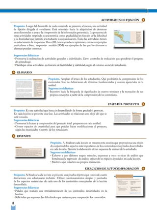 ACTIVIDADES DE FIJACIÓN

Propósito. Luego del desarrollo de cada contenido se presenta, al menos, una actividad
de fijación dirigida al estudiante. Está orientada hacia la adquisición de destrezas
procedimentales y apoyar la comprensión de la información presentada. La propuesta de
estas actividades responde a característica como: gradualidad en función de la dificultad
y su diversidad que permite al estudiante la autoevaluación. Todas las actividades tienen
un solucionario de respuestas: libres (RL) corresponden a opiniones, razones o ejemplos
particulares o bien, respuestas modelo (RM) son ejemplos de las que los alumnos o
alumnas puedan contestar.

Sugerencias didácticas
• Promueva la realización de actividades grupales o individuales. Lleve controles de evaluación para ponderar el progreso
  de aprendizaje.
• Planifique otras actividades en función de factibilidad y viabilidad, según el entorno social del estudiante.

    GLOSARIO

                                 Propósito. Ampliar el léxico de los estudiantes. Que posibiliten la comprensión de los
                                 contenidos. Son las definiciones de términos fundamentales y nuevos aparecidos en la
                                 unidad.
                                 Sugerencias didácticas
                                 • Incentive hacia la búsqueda de significados de nuevos términos y la recreación de sus
                                   propios conceptos a partir de la comprensión de los contenidos.


                                                                                            FASES DEL PROYECTO

Propósito. Es una actividad que busca ir desarrollando de forma gradual el proyecto.
En cada lección se presenta una fase. Las actividades se relacionan con el eje del que se
está tratando.
Sugerencias didácticas
• Promueva la lectura y comprensión del proyecto total propuesto en cada unidad.
• Genere espacios de creatividad para que puedan hacer modificaciones al proyecto,
  según las necesidades e interés de los estudiantes.

    RESUMEN

                                   Propósito. Al finalizar cada lección se presenta esta sección que proporciona una visión
                                   de conjunto de los aspectos más importantes de los contenidos conceptuales desarrollados
                                   en cada lección. Permite la elaboración de un esquema de síntesis de lo estudiado.
                                   Sugerencias didácticas
                                   • Exhorte a que elaboren mapas mentales, esquemas y otras técnicas de análisis que
                                     fortalezcan la expresión de análisis crítico de los tópicos abordados en cada lección.
                                   • Motive a que redacten sus propios resúmenes.

                                                                    EJERCICIOS DE AUTOCOMPROBACIÓN

Propósito. Al finalizar cada lección se presenta una prueba objetiva que consta de cuatro
distractores con solucionario incluido. Ofrece cuestionamientos simples y puntuales
de los aspectos sustanciales de cada uno de los contenidos conceptuales de la lección
desarrollada.
Sugerencias didácticas
• Pídales que realicen una retroalimentación de los contenidos desarrollados en la
  lección.
• Solicíteles que expresen las dificultades que tuvieron para comprender los contenidos.

8
 