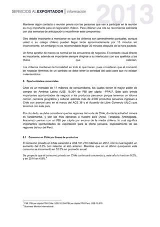Mantener algún contacto o reunión previa con las personas que van a participar en la reunión
es muy importante para el negociador chileno. Para obtener una cita se recomienda solicitarla
con dos semanas de anticipación y reconfirmar este compromiso.
Otro detalle importante a mencionar es que los chilenos son generalmente puntuales, aunque
usted o su colega chileno pueden llegar tarde aproximadamente por 15 minutos sin
inconveniente, sin embargo no es recomendable llegar 30 minutos después de la hora pactada.
Un firme apretón de manos es normal en los encuentros de negocios. El contacto visual directo
es importante, además es importante siempre dirigirse a su interlocutor con sus apellidos y los
títulos que ostentan.
Los chilenos mantienen la formalidad en todo lo que hacen, pues consideran que al momento
de negociar términos de un contrato se debe tener la seriedad del caso para que no existan
malentendidos.
6. Oportunidades comerciales
Chile es un mercado de 17 millones de consumidores, los cuales tienen el mayor poder de
compra de América Latina (US$ 18,354 de PBI per cápita –PPA)7. Este país brinda
importantes oportunidades de negocio a los productos peruanos porque tenemos un idioma
común, cercanía geográfica y cultural, además más de 4,000 productos peruanos ingresan a
Chile con arancel cero en el marco del ACE 38 y el Acuerdo de Libre Comercio (ALC) que
tenemos con este país.
Por otro lado, se debe considerar que las regiones del norte de Chile, donde la actividad minera
es fundamental, y son las más cercanas a nuestro país (Arica, Tarapacá, Antofagasta,
Atacama) cuentan con un PBI per cápita por encima de la media chilena; lo cual significa
importantes oportunidades de exportación para la oferta peruana, especialmente de las
regiones del sur del Perú.
6.1 Consumo en Chile por líneas de productos
El consumo privado en Chile ascendió a US$ 161,210 millones en 2012, con lo cual registró un
aumento del 8.6% con relación al año anterior. Mientras que en el último quinquenio este
consumo se incrementó en 10.5% en promedio anual.
Se proyecta que el consumo privado en Chile continuará creciendo y, este año lo hará en 9.2%,
y en 2014 en 4.8%.
8
7
FMI. PBI per cápita PPA Chile: US$ 18,354 PBI per cápita PPA Perú: US$ 10,679
8
Business Monitor International.
 