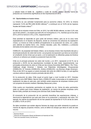 y calzado hasta el tobillo de capellana y suela de caucho, plástico (33.5%) fueron los
productos con incrementos significativos en las importaciones en 2012.
6.4 Oportunidades en el sector minero
La minería es una actividad fundamental para la economía chilena. En 2012, la minería
representó 13.3% del PBI (US$ 38,590 millones)
12,
y contribuyó con el 14.0% de los ingresos
fiscales del Estado chileno
13.
El valor de la industria minera de Chile, en 2012, fue US$ 38,590 millones, es decir 2.2% más
que el año anterior, y se espera que este año se incremente en 2.1%, mientras que en los años
2014 y 2015 lo haría en 2.4% y 3.0%, respectivamente
14
.
Esta actividad se desarrolla en gran parte del territorio chileno, pero es en la zona norte
especialmente en el desierto de Atacama, donde se concentran los esfuerzos de explotación
minera. La minería en Chile se BASA principalmente en la producción de cobre, oro y plata;
pero además se explota hierro, cinc, nitratos naturales, yodo, litio, molibdeno, y productos
derivados de los salares como boro y potasio.
CODELCO, de propiedad del Estado chileno, es la empresa minera más importante del país y
el principal productor de cobre del mundo. Los proyectos de expansión que tiene se concentran
en ampliación de las minas que ya opera, y en la exploración en diferentes países de América
Latina en un esfuerzo por ampliar su producción fuera de Chile.
Chile es el principal productor de cobre del mundo; y en 2011, representó el 32.1% de la
producción y 40.0% de las exportaciones mundiales de este metal, respectivamente. Las
principales productoras de cobre en Chile son las mineras Escondida (BHP Billiton / Río Tinto),
Collahuasi (Anglo American / Xstrata), Los Pelambres (Antofagasta), Chuquicamata
(CODELCO), El Teniente (CODELCO), Andina (CODELCO), Los Bronces (Anglo American).
Para el año 2013 se espera un precio promedio del cobre de US$3.5 la libra; lo cual significa
una leve caída en relación al precio promedio del año 2012.
En la producción de plata, Chile ocupó el quinto lugar a nivel mundial en 2011. Grandes
empresas como BHP Billiton, Barrick Gold y CODELCO están involucradas en la exploración y
explotación de plata en este país, pero también existe presencia de empresas mineras junior
con proyectos de tamaño mediano: Mandalay Resources y otros.
Chile cuenta con importantes yacimientos sin explotar de oro. Varios de estos yacimientos
están en cartera para iniciar trabajos de explotación, en manos de grandes empresas como
Barrick Gold y también de mineras junior (Kinross Gold, Exeter Resources).
El incremento de la producción de oro permitirá diversificar las exportaciones chilenas, y
disminuirá la dependencia que este país tiene en la producción y exportación del cobre. Por
ejemplo, los valores de exportación de oro han pasado de representar el 10.2% de las de cobre
en 2009 a 10.5% en 2012.
Se debe considerar que existen algunos factores de riesgo que están atrasando la puesta en
marcha de algunos proyectos mineros, como el déficit de energía que eleva el costo de este
recurso.
12
Business Monitor.
13
Dirección de Presupuestos (Dipres) del Ministerio de Hacienda de Chile.
14
Valor de la actividad minera y los Servicios.
 