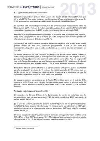6.5 Oportunidades en el sector construcción
El sector construcción en Chile, en 2012, tuvo un valor de US$ 20,400 millones (8.0% más que
en el año 2011). Este sector creció en los últimos cinco años a una tasa promedio anual de
5.3%, y aumentó su contribución en el PBI (en 2012 explicó 7.6% del PBI chileno)
15
.
La superficie total autorizada para construir en los primeros nueve meses del año 2012, en
Chile, superó los 11.4 millones de metros cuadrados. A pesar de ser esta cifra 1.6% inferior a la
registrada en iguales meses de 2011, se sitúa como la segunda más alta desde 1992.
Mientras en la Región Metropolitana (Santiago) la superficie total autorizada para construir,
entre enero y septiembre de 2012, aumentó en 13.8% comparada con el mismo periodo del
año anterior; en el resto de Chile disminuyó 10.4%.
Sin embargo, se debe considerar que estas variaciones negativas que se ven en los nueve
primero meses del año 2012, obedecen principalmente a que el año 2011 fue
excepcionalmente positivo para el sector construcción, y por ende la base de comparación es
muy alta.
Se estima que el año 2012 se cerró con en alrededor de 15 millones de metros cuadrados
autorizados para la construcción, lo cual explicaría una disminución de 3.5% respecto a 2011,
pero sería el segundo mayor valor alcanzado en los últimos veinte años. Para ello se proyectó
que en la Región Metropolitana las autorizaciones aumentarían 9.0% y totalizarían 6 millones
de metros cuadrados, y en regiones caerían 11.0% al sumar 9 millones de metros cuadrados.
Para el año 2013, la Cámara Chilena de la Construcción de Chile prevee que se autorizarían
para la construcción alrededor de 13 millones de metros cuadrados (11.4% menos que en
2012), dentro de un contexto de desaceleración económica y la posibilidad de que la
aprobación de permisos de edificación se vuelva mas restrictiva.
En esas proyecciones se considera que la Región Metropolitana como en el resto de Chile
registraría, en 2013, una menor cantidad de superficie aprobada que en el año que acaba de
terminar. Pese a ello la cantidad de autorizaciones se encontrará alineada con el promedio
histórico.
Ventas de materiales para la construcción
De acuerdo a la Cámara Chilena de la Construcción, las ventas de materiales para la
construcción en este mercado aumentaron 7.9% de enero a octubre de 2012, con relación a
similar periodo del año 2011.
En el caso del cemento, el consumo aparente aumento 12.5% en los tres primeros trimestres
del año 2012, hasta alcanzar 3.9 millones de Tm. Este consumo fue cubierto en un 10.9% por
productos importados, y estas compras externas aumentaron 53.5% con relación a iguales
meses del año 2011.
De enero a septiembre de 2012, el consumo de barras de acero para hormigón en Chile sumó
537 mil Tm, es decir 15.9% más que en 2011. Mientras que las importaciones de este producto
alcanzaron los 67 Tm (12.5% del total consumo) y se incrementaron en 6.6%.
15
Business Monitor International.
 