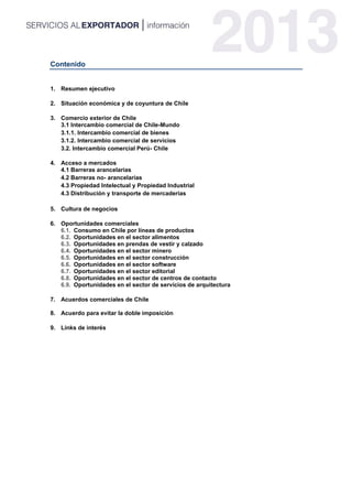 Contenido
1. Resumen ejecutivo
2. Situación económica y de coyuntura de Chile
3. Comercio exterior de Chile
3.1 Intercambio comercial de Chile-Mundo
3.1.1. Intercambio comercial de bienes
3.1.2. Intercambio comercial de servicios
3.2. Intercambio comercial Perú- Chile
4. Acceso a mercados
4.1 Barreras arancelarias
4.2 Barreras no- arancelarias
4.3 Propiedad Intelectual y Propiedad Industrial
4.3 Distribución y transporte de mercaderías
5. Cultura de negocios
6. Oportunidades comerciales
6.1. Consumo en Chile por líneas de productos
6.2. Oportunidades en el sector alimentos
6.3. Oportunidades en prendas de vestir y calzado
6.4. Oportunidades en el sector minero
6.5. Oportunidades en el sector construcción
6.6. Oportunidades en el sector software
6.7. Oportunidades en el sector editorial
6.8. Oportunidades en el sector de centros de contacto
6.9. Oportunidades en el sector de servicios de arquitectura
7. Acuerdos comerciales de Chile
8. Acuerdo para evitar la doble imposición
9. Links de interés
 