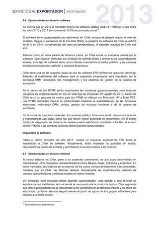 6.6 Oportunidades en el sector software
Se estima que en 2012 el mercado chileno de software totalizó US$ 447 millones y que entre
los años 2013 y 2017 se incremente 10.0% en promedio anual
16
.
El software tiene oportunidades de crecimiento en Chile, aunque se deberá reducir el nivel de
piratería. Según la asociación de la industria (BSA), la piratería de software en Chile se estimó
en 64% en 2010, un porcentaje alto pero en decrecimiento, al haberse reducido en 3.0% ese
año.
Además como en otros países de América Latina, en Chile existe un creciente interés por el
software “open source” motivado por el deseo de ahorrar dinero y animar a los desarrolladores
locales. Este tipo de software tiene como clientes importantes al sector público, y los sectores
de telecomunicaciones, aviación y servicios financieros.
Chile tiene una de las mayores tasas de uso de software ERP (enterprise resource planning).
Además, el crecimiento del software para el segmento empresarial será impulsado por la
demanda ERM (enterprise risk management) y los sistemas de gestión de la cadena de
suministro.
En el sector de las PYME serán importantes las iniciativas gubernamentales para financiar
proyectos de implementación de TIC en este tipo de empresas. En agosto de 2010, Banco de
Chile lanzó un paquete de crédito para las PYME en alianza con Microsoft, HP y Entel PCS.
Las PYME necesitan mejorar la productividad mediante la automatización de las funciones
esenciales, incluyendo CRM, ventas, gestión de recursos humanos y de la cadena de
suministro.
En términos de mercados verticales, los sectores público, financiero, retail, telecomunicaciones
y manufacturas son vistos como los que tienen mayor potencial de crecimiento. En el sector
público la expansión del sistema de abastecimiento electrónico orientado a facilitar el acceso
de las PYMES a las compras públicas ofrece grandes oportunidades.
Impuestos al software
Hasta el último trimestre del año 2012 existía un impuesto especial de 15% sobre la
importación a Chile de software. Actualmente, dicho impuesto ha quedado sin efecto,
reduciendo los costos de entrada y permitiendo el acceso masivo a los mismos
6.7 Oportunidades en el sector editorial
El sector editorial en Chile, pese a su sostenido crecimiento, es aún poco desarrollado en
comparación otros mercados latinoamericanos como México, Brasil, Colombia y Argentina. En
estos mercados, las librerías en la mayoría de los casos compra directamente a las editoriales;
mientras que en Chile, las librerías realizan directamente las importaciones, además de
comprar a distribuidores y editores locales en menor medida.
Sin embargo, este mercado ofrece grandes oportunidades, esto debido a que el nivel de
estudios de sus habitantes, el cual tiende al crecimiento de la conducta lectora. Otro segmento
que ofrece posibilidades es el relacionado a los contenidos en la literatura infantil y los libros de
educación. La ficción literaria seguirá siendo el punto de apoyo de los grupos editoriales pero
crecerá a un ritmo menor.
16
Business Monitor International
 