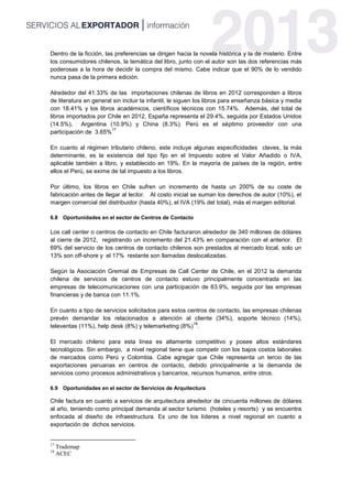 Dentro de la ficción, las preferencias se dirigen hacia la novela histórica y la de misterio. Entre
los consumidores chilenos, la temática del libro, junto con el autor son las dos referencias más
poderosas a la hora de decidir la compra del mismo. Cabe indicar que el 90% de lo vendido
nunca pasa de la primera edición.
Alrededor del 41.33% de las importaciones chilenas de libros en 2012 corresponden a libros
de literatura en general sin incluir la infantil, le siguen los libros para enseñanza básica y media
con 18.41% y los libros académicos, científicos técnicos con 15.74%. Además, del total de
libros importados por Chile en 2012, España representa el 29.4%, seguida por Estados Unidos
(14.5%), Argentina (10.9%) y China (8.3%). Perú es el séptimo proveedor con una
participación de 3.65%
17
En cuanto al régimen tributario chileno, este incluye algunas especificidades claves, la más
determinante, es la existencia del tipo fijo en el Impuesto sobre el Valor Añadido o IVA,
aplicable también a libro, y establecido en 19%. En la mayoría de países de la región, entre
ellos el Perú, se exime de tal impuesto a los libros.
Por último, los libros en Chile sufren un incremento de hasta un 200% de su coste de
fabricación antes de llegar al lector. Al costo inicial se suman los derechos de autor (10%), el
margen comercial del distribuidor (hasta 40%), el IVA (19% del total), más el margen editorial.
6.8 Oportunidades en el sector de Centros de Contacto
Los call center o centros de contacto en Chile facturaron alrededor de 340 millones de dólares
al cierre de 2012, registrando un incremento del 21.43% en comparación con el anterior. El
69% del servicio de los centros de contacto chilenos son prestados al mercado local, solo un
13% son off-shore y el 17% restante son llamadas deslocalizadas.
Según la Asociación Gremial de Empresas de Call Center de Chile, en el 2012 la demanda
chilena de servicios de centros de contacto estuvo principalmente concentrada en las
empresas de telecomunicaciones con una participación de 63.9%, seguida por las empresas
financieras y de banca con 11.1%.
En cuanto a tipo de servicios solicitados para estos centros de contacto, las empresas chilenas
prevén demandar los relacionados a atención al cliente (34%), soporte técnico (14%),
televentas (11%), help desk (8%) y telemarketing (8%)
18
.
El mercado chileno para esta línea es altamente competitivo y posee altos estándares
tecnológicos. Sin embargo, a nivel regional tiene que competir con los bajos costos laborales
de mercados como Perú y Colombia. Cabe agregar que Chile representa un tercio de las
exportaciones peruanas en centros de contacto, debido principalmente a la demanda de
servicios como procesos administrativos y bancarios, recursos humanos, entre otros.
6.9 Oportunidades en el sector de Servicios de Arquitectura
Chile factura en cuanto a servicios de arquitectura alrededor de cincuenta millones de dólares
al año, teniendo como principal demanda al sector turismo (hoteles y resorts) y se encuentra
enfocada al diseño de infraestructura. Es uno de los líderes a nivel regional en cuanto a
exportación de dichos servicios.
17
Trademap
18
ACEC
 