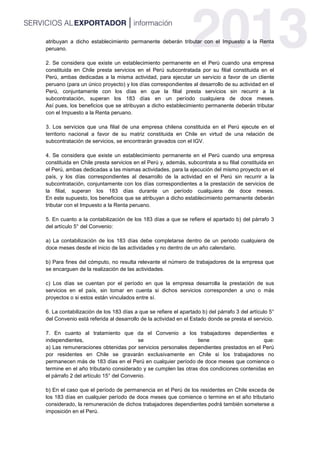 atribuyan a dicho establecimiento permanente deberán tributar con el Impuesto a la Renta
peruano.
2. Se considera que existe un establecimiento permanente en el Perú cuando una empresa
constituida en Chile presta servicios en el Perú subcontratada por su filial constituida en el
Perú, ambas dedicadas a la misma actividad, para ejecutar un servicio a favor de un cliente
peruano (para un único proyecto) y los días correspondientes al desarrollo de su actividad en el
Perú, conjuntamente con los días en que la filial presta servicios sin recurrir a la
subcontratación, superan los 183 días en un período cualquiera de doce meses.
Así pues, los beneficios que se atribuyan a dicho establecimiento permanente deberán tributar
con el Impuesto a la Renta peruano.
3. Los servicios que una filial de una empresa chilena constituida en el Perú ejecute en el
territorio nacional a favor de su matriz constituida en Chile en virtud de una relación de
subcontratación de servicios, se encontrarán gravados con el IGV.
4. Se considera que existe un establecimiento permanente en el Perú cuando una empresa
constituida en Chile presta servicios en el Perú y, además, subcontrata a su filial constituida en
el Perú, ambas dedicadas a las mismas actividades, para la ejecución del mismo proyecto en el
país, y los días correspondientes al desarrollo de la actividad en el Perú sin recurrir a la
subcontratación, conjuntamente con los días correspondientes a la prestación de servicios de
la filial, superan los 183 días durante un período cualquiera de doce meses.
En este supuesto, los beneficios que se atribuyan a dicho establecimiento permanente deberán
tributar con el Impuesto a la Renta peruano.
5. En cuanto a la contabilización de los 183 días a que se refiere el apartado b) del párrafo 3
del artículo 5° del Convenio:
a) La contabilización de los 183 días debe completarse dentro de un periodo cualquiera de
doce meses desde el inicio de las actividades y no dentro de un año calendario.
b) Para fines del cómputo, no resulta relevante el número de trabajadores de la empresa que
se encarguen de la realización de las actividades.
c) Los días se cuentan por el período en que la empresa desarrolla la prestación de sus
servicios en el país, sin tomar en cuenta si dichos servicios corresponden a uno o más
proyectos o si estos están vinculados entre sí.
6. La contabilización de los 183 días a que se refiere el apartado b) del párrafo 3 del artículo 5°
del Convenio está referida al desarrollo de la actividad en el Estado donde se presta el servicio.
7. En cuanto al tratamiento que da el Convenio a los trabajadores dependientes e
independientes, se tiene que:
a) Las remuneraciones obtenidas por servicios personales dependientes prestados en el Perú
por residentes en Chile se gravarán exclusivamente en Chile si los trabajadores no
permanecen más de 183 días en el Perú en cualquier período de doce meses que comience o
termine en el año tributario considerado y se cumplen las otras dos condiciones contenidas en
el párrafo 2 del artículo 15° del Convenio.
b) En el caso que el período de permanencia en el Perú de los residentes en Chile exceda de
los 183 días en cualquier período de doce meses que comience o termine en el año tributario
considerado, la remuneración de dichos trabajadores dependientes podrá también someterse a
imposición en el Perú.
 