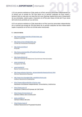 c) Si una persona residente en Chile presta en el Perú servicios personales independientes por
un tiempo que no exceda de 183 días dentro de un período cualquiera de doce meses y
tampoco tiene en este país una base fija de la que disponga regularmente para el desempeño
de sus actividades, estará sujeta a imposición en el Perú pero hasta el límite del 10 por ciento
del monto bruto percibido por sus servicios.
d) Si una persona residente en Chile desarrolla en el Perú servicios personales independientes
por un período que exceda de 183 días dentro de un período cualquiera de doce meses estará
sujeta a imposición en el Perú sin el límite antes mencionado.
9. Links de interés
 http://www.gobiernodechile.cl/index/index.asp
Gobierno de Chile
 http://www.cinver.cl/index/index.asp
Comité de Inversiones Extranjeras
 http://www.prochile.cl/
ProChile
 http://www.compraschile.cl/Portal/InicioPortal.aspx
Compras Públicas
 http://www.direcon.cl/
Dirección General de Relaciones Económicas Internacionales
 www.congreso.cl/
Congreso de Chile
 www.bcentral.cl/
Banco Central de Chile
 http://www.aduana.cl/prontus_aduana/site/edic/base/port/inicio.html
Servicio Nacional de Aduanas
 http://www.ine.cl/canales/chile_estadistico/home.php
Instituto Nacional de Estadísticas
 http://www.editoresdechile.cl/socios.aspx
Asociación de Editores Independientes, Universitarios y Autónomos
 http://www.acec.cl/
Asociación Chilena de Empresas de Call Center
 http://www.ilcinversiones.cl/
Cámara Chilena de la Construcción
 www.camlibro.cl
Cámara Chilena del Libro
 http://www.inapi.cl/
Instituto Nacional de la Propiedad Industrial
 