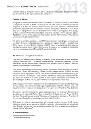 un sistema pero, la inscripción mencionada no protege al autor respecto del uso que terceros
puedan hacer de la idea expresada sino, del escrito en sí.
Registro de Marcas
El registro de marcas se realiza ante el ente competente, en este caso, el Instituto Nacional de
la Propiedad Industrial o INAPI. Lo primero que se debe hacer es presentar la solicitud
respectiva, que debe de contener protección para productos, servicios, establecimientos
comerciales, establecimientos industriales o frases de propaganda, establecido la o las clases
para que se pide protección con la actividad específica dentro de las respectiva clase. Luego,
se hace un examen formar a la solicitud para comprobar si cumple o no los requisitos legales.
Aprobado el examen formal, se publica la solicitud en el diario oficial chileno a efectos de que
terceros puedan oponerse a la misma.
Por último, haya habido oposición o no, el INPI hace un examen profundo para comprobar que
la solicitud de marca no trasgrede alguna de las causales legales. Pasado y aprobado este
último examen formal, el Director Nacional del INAPI otorga la resolución administrativa que
concede la marca y ulterior registro de la misma. En caso de ser denegada la solicitud de
marca se puede apelar ante el Tribunal de Propiedad Industrial.
4.4 Distribución y transporte de mercaderías
Chile tiene una población de 17 millones de personas, y más de un tercio de ellas residen en
Santiago, capital del país. La ciudad de Santiago tiene 6.7 millones de habitantes, y un PBI
total de US$ 104,781 millones y está catalogada como la tercera ciudad de América Latina con
mejores condiciones para hacer negocios.
Otra ciudad importante por su población y peso en la economía chilena es Valparaíso, la cual
cuenta con 1 millón de habitantes y un PBI total US$ 13,699 millones. Además, se debe
considerar que las regiones del norte de Chile, donde la actividad minera es fundamental, y son
las más cercanas a nuestro país (Arica, Tarapacá, Antofagasta, Atacama) cuentan con un PBI
per cápita por encima de la media chilena; lo cual significa importantes oportunidades de
exportación para la oferta peruana, especialmente de las regiones del sur del Perú.
Chile ha sido pionero en América Latina en el desarrollo de intermediarios con alta eficiencia y
fuertes marcas, tales como las tiendas por departamentos Falabella y Ripley, y los que
actualmente tienen presencia en otros países de la región como Argentina, Perú, Colombia.
En cuanto a los sistemas transporte, las principales carreteras son la carretera Panamericana
que atraviesa el país desde Norte a Sur, conectando el límite peruano con Puerto Montt, la
carretera Transoceánica que conecta Valparaíso con la ciudad de Mendoza en Argentina. El
extremo sur del país sólo es accesible por carretera desde Argentina.
Chile posee un sistema muy desarrollado del transporte marítimo con más de 60 puertos
públicos y privados y una gran parte del tráfico nacional e internacional transita a través de
ellos. Entre los puertos más importantes caben señalar San Antonio, Valparaíso, Antofagasta,
Iquique, Arica, y Talcahuano
6
.
5. Cultura de negocios
6
Ministerio de Transporte Chile
 
