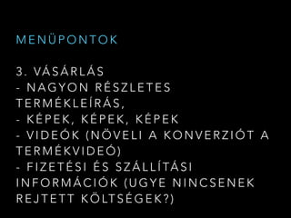 M E N Ü P O N T O K
3 . VÁ S Á R L Á S
- N A G Y O N R É S Z L E T E S
T E R M É K L E Í R Á S ,
- K É P E K , K É P E K , K É P E K
- V I D E Ó K ( N Ö V E L I A K O N V E R Z I Ó T A
T E R M É K V I D E Ó )
- F I Z E T É S I É S S Z Á L L Í TÁ S I
I N F O R M Á C I Ó K ( U G Y E N I N C S E N E K
R E J T E T T K Ö LT S É G E K ? )
 
