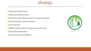 Advantages
High spectral efficiency
Reducing sideband power
Excellent power efficiency due to constant envelope
Good choice for voice modulation
ISI is tolerable
GMSK is highly useful in wireless communication
Good BER performance
Self synchronizing capability
21
 