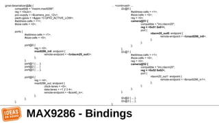 MAX9286 - Bindings
gmsl-deserializer@2c {
compatible = "maxim,max9286";
reg = <0x2c>;
poc-supply = <&camera_poc_12v>;
pwdn-gpios = <&gpio 13 GPIO_ACTIVE_LOW>;
#address-cells = <1>;
#size-cells = <0>;
ports {
#address-cells = <1>;
#size-cells = <0>;
port@0 {
reg = <0>;
max9286_in0: endpoint {
remote-endpoint = <&rdacm20_out0>;
};
};
port@1 { … };
port@2 { … }
port@3 { … };
port@4 {
reg = <4>;
max9286_out: endpoint {
clock-lanes = <0>;
data-lanes = <1 2 3 4>;
remote-endpoint = <&csi40_in>;
};
};
};
… <continued> ...
i2c@0 {
#address-cells = <1>;
#size-cells = <0>;
reg = <0>;
camera@51 {
compatible = "imi,rdacm20";
reg = <0x51 0x61>;
port {
rdacm20_out0: endpoint {
remote-endpoint = <&max9286_in0>;
};
};
};
};
i2c@1 {
#address-cells = <1>;
#size-cells = <0>;
reg = <0>;
camera@52 {
compatible = "imi,rdacm20";
reg = <0x52 0x62>;
port {
rdacm20_out1: endpoint {
remote-endpoint = <&max9286_in1>;
};
};
};
};
i2c@2 { ... };
i2c@3 { ... };
};
 