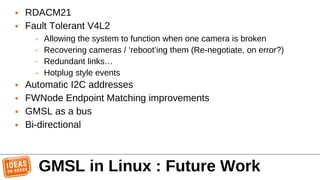 ● RDACM21
● Fault Tolerant V4L2
– Allowing the system to function when one camera is broken
– Recovering cameras / ‘reboot’ing them (Re-negotiate, on error?)
– Redundant links…
– Hotplug style events
● Automatic I2C addresses
● FWNode Endpoint Matching improvements
● GMSL as a bus
● Bi-directional
GMSL in Linux : Future Work
 