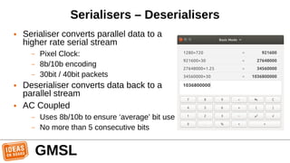 Serialisers – Deserialisers
● Serialiser converts parallel data to a
higher rate serial stream
– Pixel Clock:
– 8b/10b encoding
– 30bit / 40bit packets
● Deserialiser converts data back to a
parallel stream
● AC Coupled
– Uses 8b/10b to ensure ‘average’ bit use
– No more than 5 consecutive bits
GMSL
 