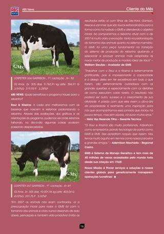 ABS News                                                                           Cliente do Mês

                                                           resultados estão aí com filhas de Die-Hard, Garrison,
                                                           Reece e Jammer que são touros extraordinários para a
                                                           forma como foi rodado o GMS e atendendo o objetivo
                                                           inicial. Ao compararmos o rebanho atual com o de
                                                           2007 é muito claro a evolução tanto na padronização
                                                           do tamanho dos animais quanto no sistema mamário.
                                                           O GMS foi uma peça fundamental na transição
                                                           do sistema de produção do rebanho ajudando a
                                                           selecionar e produzir animais mais adaptados às
                                                           novas metas de produção e modelo ideal de Vaca” –
                                                           Welliam Sleutjes – Avaliador de GMS

                                                           “Trabalhar com o Raul e a Klazina é extremamente
                                                           gratificante, pois é impressionante a capacidade
  LOSPETTER 266 GARRISON , 1ª. Lactação , B+ 82            e o desejo deles em ter excelência em tudo o que
  02 Anos 2x 305 dias 9.760,91 kg Leite 384,91 G           fazem, são extremamente cuidadosos com as
  3,94%G 319,93 P 3,28%P                                   grandes questões e especialmente com os detalhes
                                                           de como executam cada tarefa. O resultado não
ABS NEWS: Quais benefícios o programa trouxe para o
                                                           poderia ser outro, sucesso e o crescimento de sua
rebanho?
                                                           atividade. A paixão com que eles vivem o dia-a-dia
Raul & Klazina: A cada ano melhoramos com as               da propriedade é realmente uma inspiração para
bezerras que nascem e estamos padronizando o               nós que acompanhamos essa jornada que iniciou há
rebanho. Através das avaliações, dos gráficos e as         pouco tempo, mas sem dúvida, irá durar muitos anos.”
orientações do programa, pudemos ver onde estamos          – Hélio Vaz Rezende Filho – Gerente Técnico
falhando, no dia-a-dia algumas coisas acabam
                                                           “O Raul e Klazina são muito profissionais, trabalham
passando despercebidas.
                                                           como empresários usando tecnologia de ponta como
                                                           GMS e RMS. Eles acreditam naquilo que fazem. Nós
                                                           temos muito orgulho em termos como nossos parceiros
                                                           e grandes amigos.” – Ademilson Machado – Regional
                                                           Castro.

                                                           GMS é Sistema de Manejo Genético e tem mais de
                                                           40 milhões de vacas acasaladas pelo mundo todo
                                                           desde sua criação em 1968!

                                                           Nossa Missão é Prover serviços e soluções a nossos
                                                           clientes globais para geneticamente manejarem
                                                           operações lucrativas!


  LOSPETTER 267 GARRISON , 1ª. Lactação , B+81

  02 Anos 2x 305 dias 10.001,96 kg Leite 403,04 G
  4,03%G 331,75 P 3,32%P

“Em 2007 os animais não eram confinados, aí a
preocupação inicial para rodar o GMS foi com o
tamanho dos animais e claro nunca deixando de lado
úbere, pernas/pés e também vida produtiva! Então os



                                                      16
 