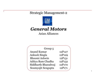 General Motors
Strategic Management-2
1
Group 5
Anand Kumar 12P127
Ankush Singla 12P129
Bhoomi Ashwin 12P131
Aditya Ram Chadha 12P132
Siddharth Bharadwaj 12P170
Soumyajit Sengupta 12P171
Asian Alliances
 