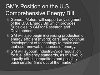 GM’s Position on the U.S.
Comprehensive Energy Bill
 General Motors will support any segment
  of the U.S. Energy Bill which provides
  Subsidies to GM for Research and
  Development .
 GM will also begin increasing production of
  energy efficient (hybrid) cars, and continue
  development of technology to make cars
  that use renewable sources of energy.
 GM will support Industry-Wide regulation
  for fuel efficiency standards, as this would
  equally affect competitors and possibly
  push smaller firms out of the market.
 