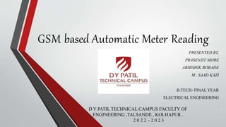 GSM based Automatic Meter Reading
PRESENTED BY,
PRASENJIT MORE
ABHISHIK BOBADE
M . SAAD KAZI
B.TECH- FINAL YEAR
ELECTRICAL ENGINEERING
.
D Y PATIL TECHNICAL CAMPUS FACULTY OF
ENGINEERING ,TALSANDE , KOLHAPUR .
2 0 2 2 – 2 0 2 3
 