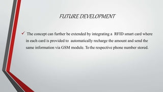 FUTURE DEVELOPMENT
 The concept can further be extended by integrating a RFID smart card where
in each card is provided to automatically recharge the amount and send the
same information via GSM module. To the respective phone number stored.
 