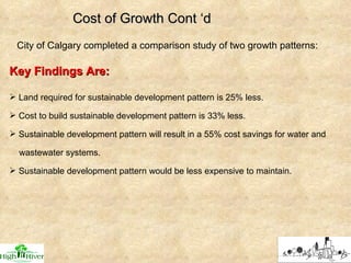 City of Calgary completed a comparison study of two growth patterns: Cost of Growth Cont ‘d Key Findings Are: Land required for sustainable development pattern is 25% less. Cost to build sustainable development pattern is 33% less. Sustainable development pattern will result in a 55% cost savings for water and wastewater systems. Sustainable development pattern would be less expensive to maintain. 