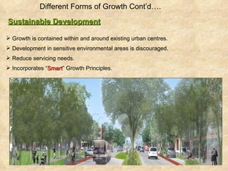 Different Forms of Growth Cont’d….   Sustainable Development Growth is contained within and around existing urban centres.  Development in sensitive environmental areas is discouraged. Reduce servicing needs. Incorporates “ Smart ” Growth Principles. 