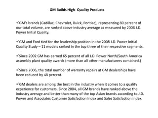 GM Builds High- Quality Products


GM’s brands (Cadillac, Chevrolet, Buick, Pontiac), representing 80 percent of
our total volume, are ranked above industry average as measured by 2008 J.D.
Power Initial Quality.

GM and Ford tied for the leadership position in the 2008 J.D. Power Initial
Quality Study – 11 models ranked in the top three of their respective segments.

Since 2002 GM has earned 65 percent of all J.D. Power North/South America
assembly plant quality awards (more than all other manufacturers combined.)

Since 2006, the total number of warranty repairs at GM dealerships have
been reduced by 48 percent.

GM dealers are among the best in the industry when it comes to a quality
experience for customers. Since 2004, all GM brands have ranked above the
industry average and better than many of the top Asian brands according to J.D.
Power and Associates Customer Satisfaction Index and Sales Satisfaction Index.
 