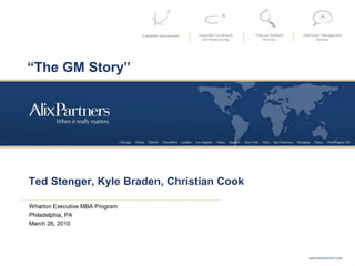 Enterprise Improvement Corporate Turnaround
and Restructuring
Financial Advisory
Services
Information Management
Services
Ted Stenger, Kyle Braden, Christian Cook
Wharton Executive MBA Program
Philadelphia, PA
March 26, 2010
www.alixpartners.com
“The GM Story”
 