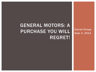 Daniel Knopp 
Sept 3, 2014 
GENERAL MOTORS: A 
PURCHASE YOU WILL 
REGRET! 
 