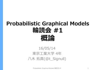 Probabilistic Graphical Models
輪読会 #1
概論
16/05/14
東京工業大学 4年
八木 拓真(@t_Signull)
Probabilistic Graphical Models 輪読会 #1 1
 