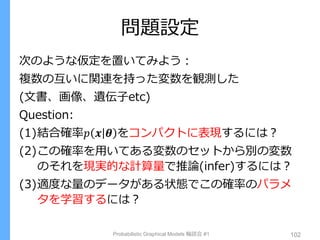 問題設定
Probabilistic Graphical Models 輪読会 #1 102
次のような仮定を置いてみよう：
複数の互いに関連を持った変数を観測した
(文書、画像、遺伝子etc)
Question:
(1)結合確率𝑝 𝒙 𝜽 をコンパクトに表現するには？
(2)この確率を用いてある変数のセットから別の変数
のそれを現実的な計算量で推論(infer)するには？
(3)適度な量のデータがある状態でこの確率のパラメ
タを学習するには？
 
