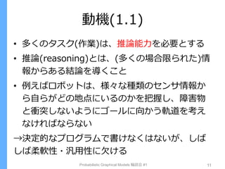動機(1.1)
• 多くのタスク(作業)は、推論能力を必要とする
• 推論(reasoning)とは、(多くの場合限られた)情
報からある結論を導くこと
• 例えばロボットは、様々な種類のセンサ情報か
ら自らがどの地点にいるのかを把握し、障害物
と衝突しないようにゴールに向かう軌道を考え
なければならない
→決定的なプログラムで書けなくはないが、しば
しば柔軟性・汎用性に欠ける
Probabilistic Graphical Models 輪読会 #1 11
 
