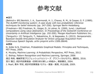 参考文献
◆論文
[Belinich+ 89] Beinlich, I. A., Suermondt, H. J., Chavez, R. M., & Cooper, G. F. (1989).
The ALARM monitoring system: A case study with two probabilistic inference
techniques for belief networks (pp. 247-256). Springer Berlin Heidelberg.
[Friedman+ 00] Friedman, N., Geiger, D., & Lotner, N. (2000, June). Likelihood
computations using value abstraction. In Proceedings of the Sixteenth Conference on
Uncertainty in Artificial Intelligence (pp. 192-200). Morgan Kaufmann Publishers Inc..
[Taniguchi+ 15] Taniguchi, T., Nakashima, R., & Nagasaka, S. (2015). Nonparametic
Bayesian Double Articulation Analyzer for Direct Language Acquisition from
Continuous Speech Signals. arXiv preprint arXiv:1506.06646.
◆書籍
D, Koller & N. Friedman, Probabilistic Graphical Models: Principles and Techniques,
MIT Press, 2009.
K. Murphy, Machine Learning: A Probabilistic Perspective, MIT Press, 2012.
C. Bishop, Pattern Recognition and Machine Learning, Springer, 2006
渡辺 有祐. 機械学習プロフェッショナルシリーズ グラフィカルモデル, 講談社, 2016.
宮川 雅巳. 統計的因果推論 –回帰分析の新しい枠組み-, 朝倉書店, 2004.
J. Pearl, 黒木 学訳, 統計的因果推論 モデル・推論・推測, 共立出版, 2009.
Probabilistic Graphical Models 輪読会 #1 119
 