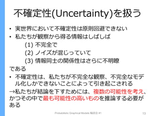不確定性(Uncertainty)を扱う
• 実世界において不確定性は原則回避できない
• 私たちが観察から得る情報はしばしば
(1) 不完全で
(2) ノイズが混じっていて
(3) 情報同士の関係性はさらに不明瞭
である
• 不確定性は、私たちが不完全な観察、不完全なモデ
ル化しかできないことによって引き起こされる
→私たちが結論を下すためには、複数の可能性を考え、
かつその中で最も可能性の高いものを推論する必要が
ある
Probabilistic Graphical Models 輪読会 #1 13
 